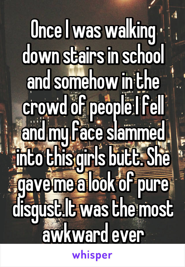 Once I was walking down stairs in school and somehow in the crowd of people I fell and my face slammed into this girls butt. She gave me a look of pure disgust.It was the most awkward ever