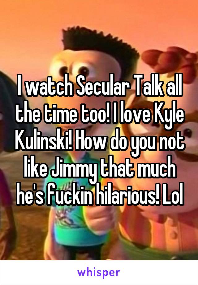 I watch Secular Talk all the time too! I love Kyle Kulinski! How do you not like Jimmy that much he's fuckin hilarious! Lol