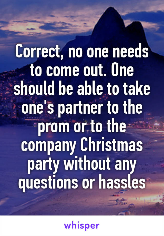 Correct, no one needs to come out. One should be able to take one's partner to the prom or to the company Christmas party without any questions or hassles