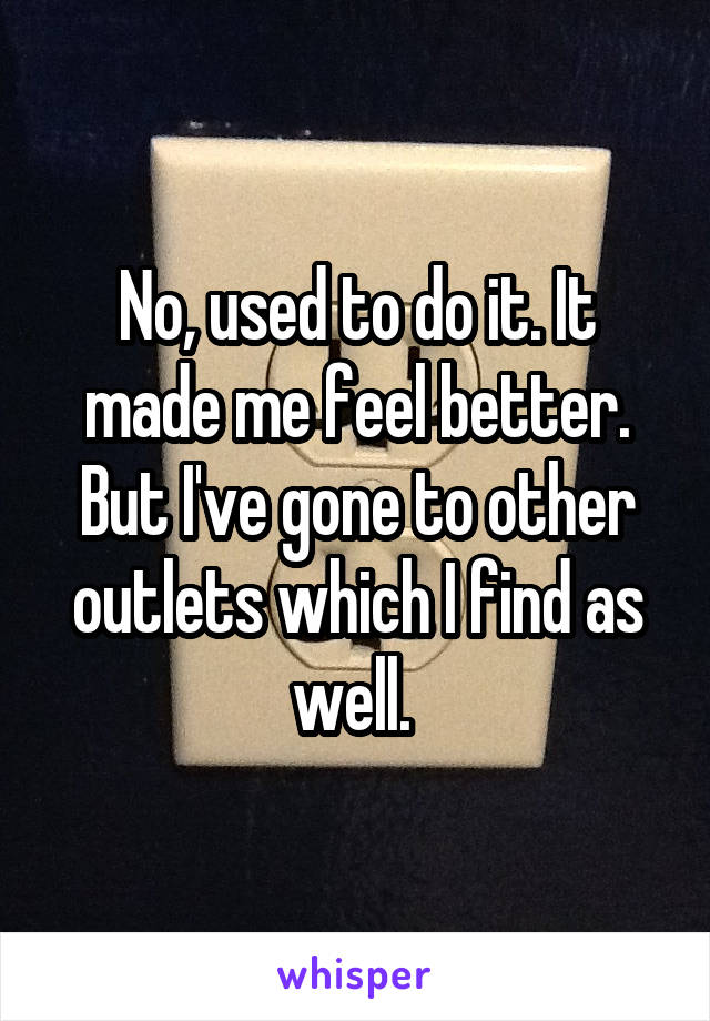 No, used to do it. It made me feel better. But I've gone to other outlets which I find as well. 