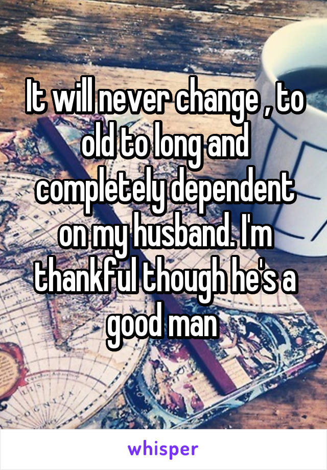 It will never change , to old to long and completely dependent on my husband. I'm thankful though he's a good man 
