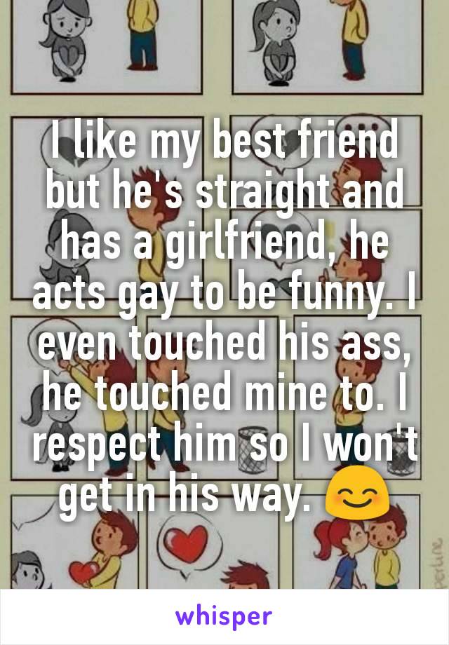 I like my best friend but he's straight and has a girlfriend, he acts gay to be funny. I even touched his ass, he touched mine to. I respect him so I won't get in his way. 😊