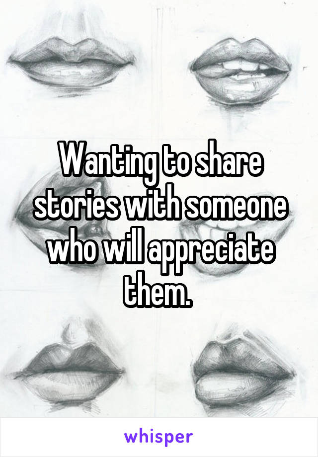 Wanting to share stories with someone who will appreciate them. 