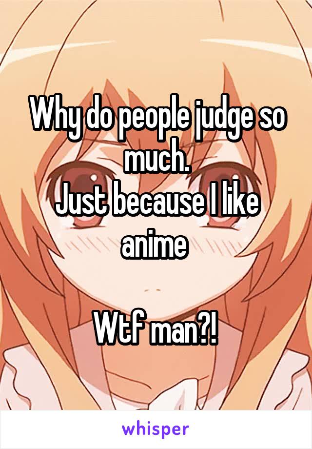 Why do people judge so much.
Just because I like anime 

Wtf man?! 