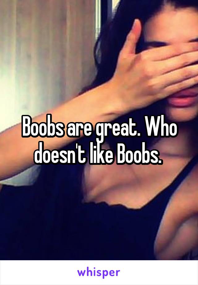 Boobs are great. Who doesn't like Boobs. 
