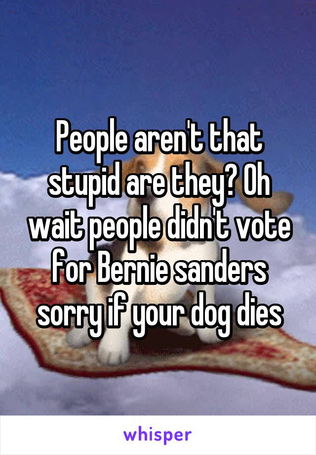 People aren't that stupid are they? Oh wait people didn't vote for Bernie sanders sorry if your dog dies