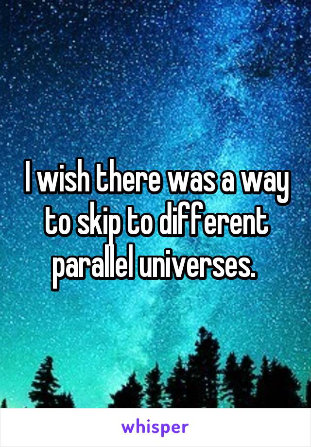 I wish there was a way to skip to different parallel universes. 