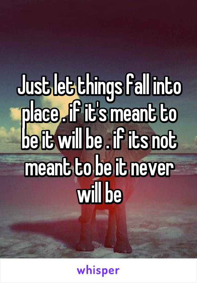 Just let things fall into place . if it's meant to be it will be . if its not meant to be it never will be