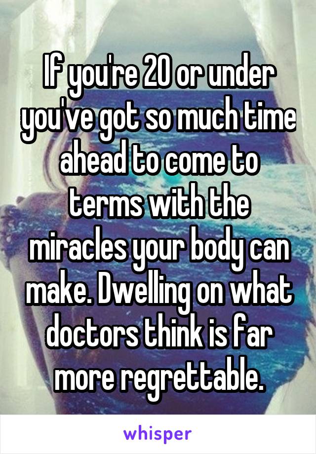 If you're 20 or under you've got so much time ahead to come to terms with the miracles your body can make. Dwelling on what doctors think is far more regrettable.