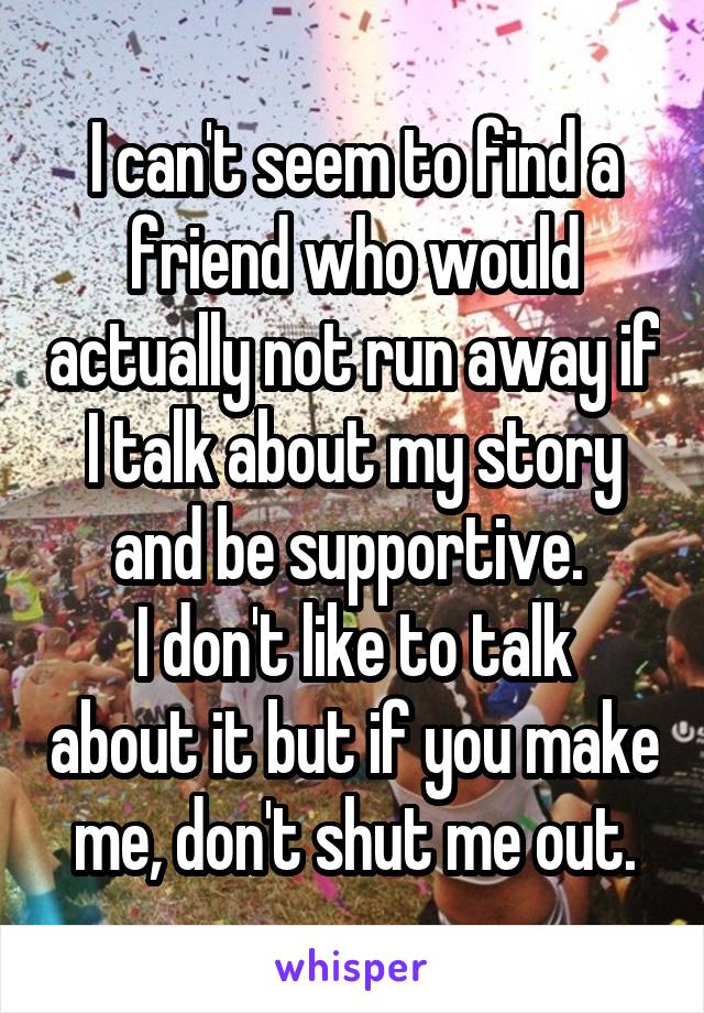 I can't seem to find a friend who would actually not run away if I talk about my story and be supportive. 
I don't like to talk about it but if you make me, don't shut me out.