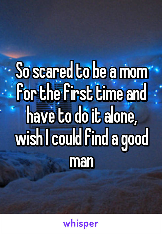 So scared to be a mom for the first time and have to do it alone, wish I could find a good man