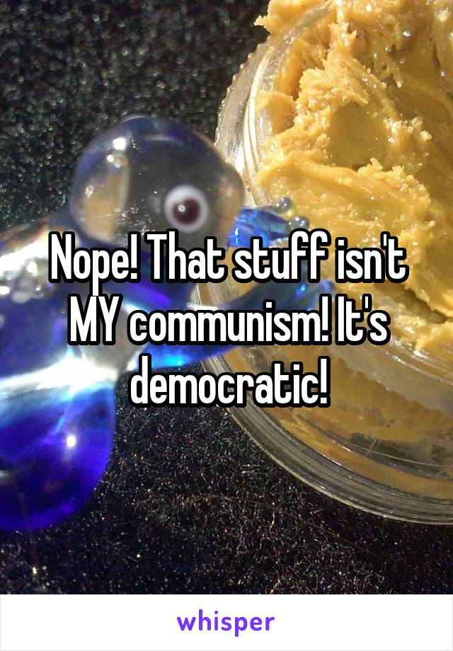 Nope! That stuff isn't MY communism! It's democratic!