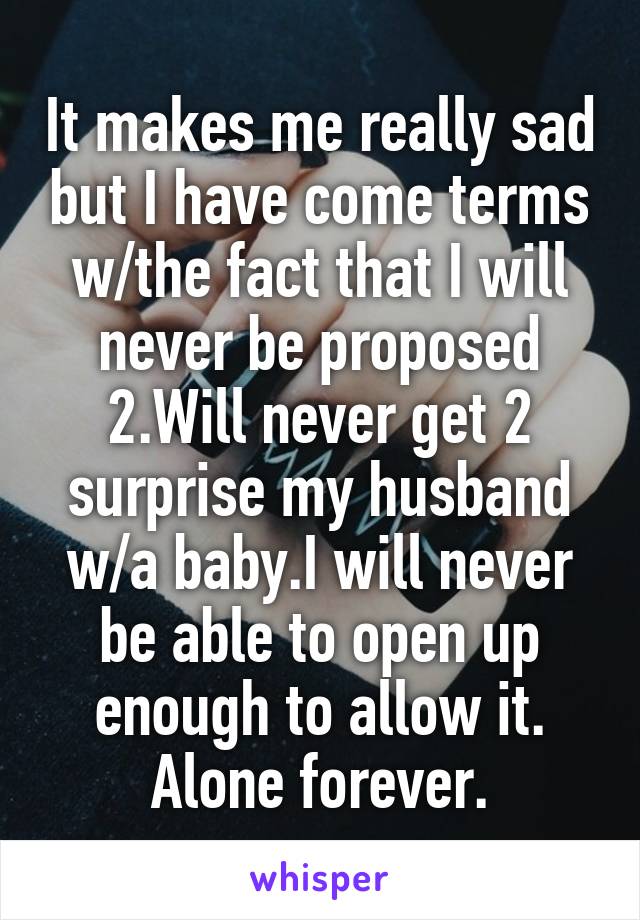 It makes me really sad but I have come terms w/the fact that I will never be proposed 2.Will never get 2 surprise my husband w/a baby.I will never be able to open up enough to allow it. Alone forever.