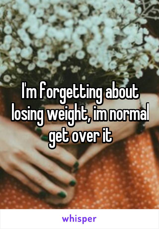 I'm forgetting about losing weight, im normal get over it