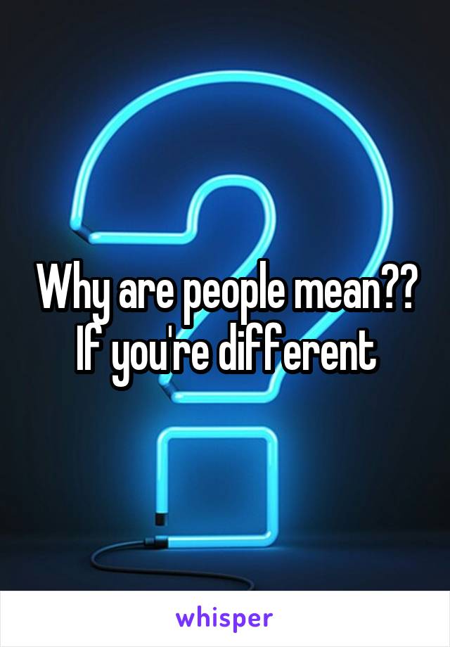 Why are people mean?? If you're different
