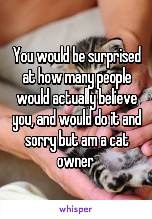 You would be surprised at how many people would actually believe you, and would do it and sorry but am a cat owner 