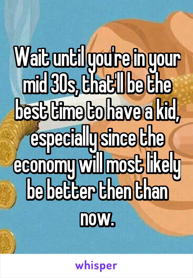 Wait until you're in your mid 30s, that'll be the best time to have a kid, especially since the economy will most likely be better then than now.