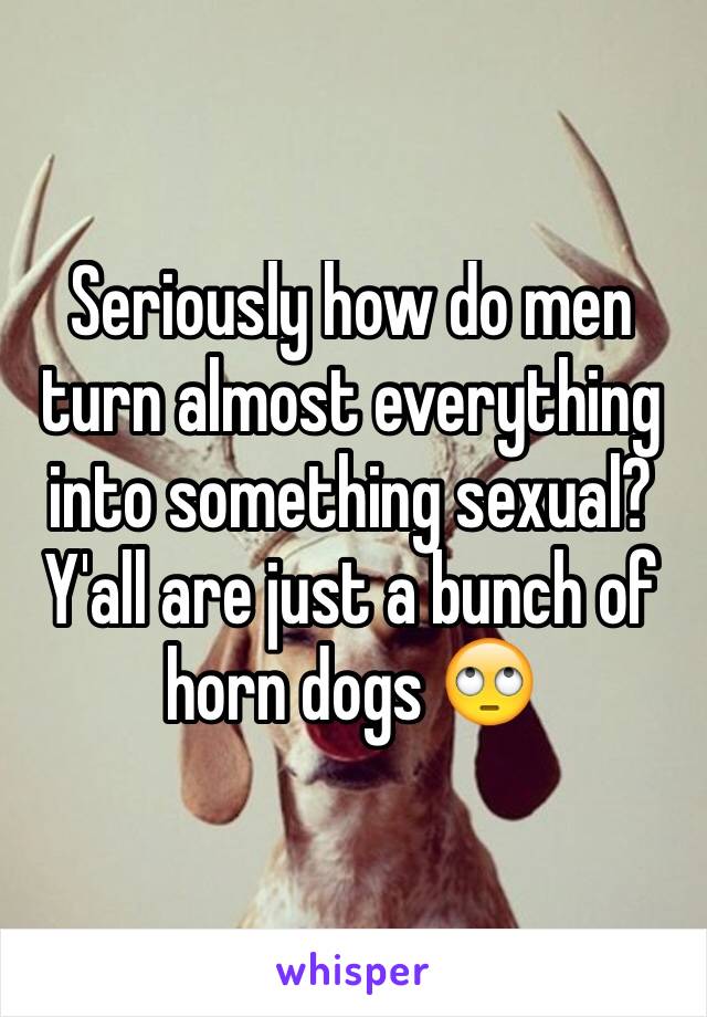 Seriously how do men turn almost everything into something sexual? Y'all are just a bunch of horn dogs 🙄