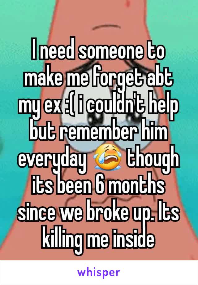 I need someone to make me forget abt my ex :( i couldn't help but remember him everyday 😭 though its been 6 months since we broke up. Its killing me inside