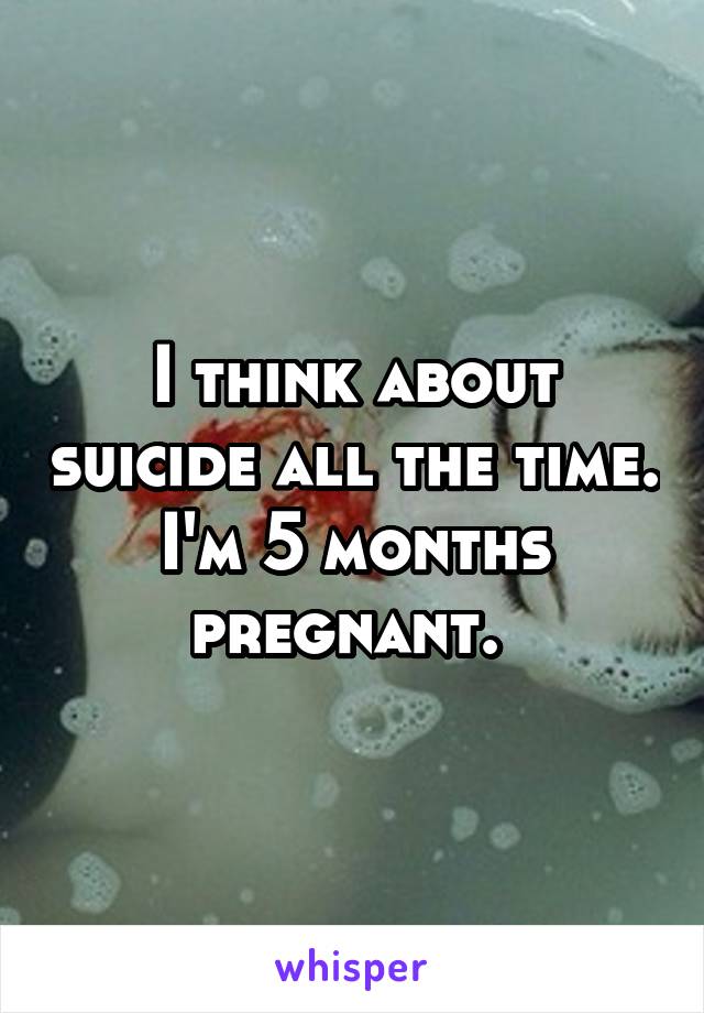 I think about suicide all the time. I'm 5 months pregnant. 