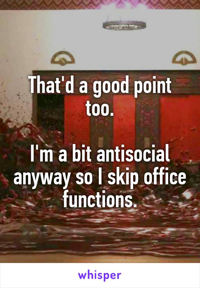 That'd a good point too.

I'm a bit antisocial anyway so I skip office functions.