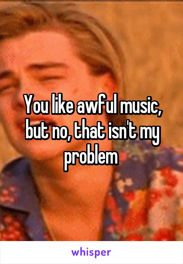 You like awful music, but no, that isn't my problem 