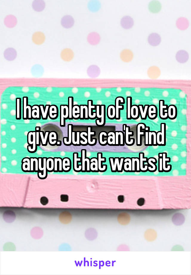 I have plenty of love to give. Just can't find anyone that wants it
