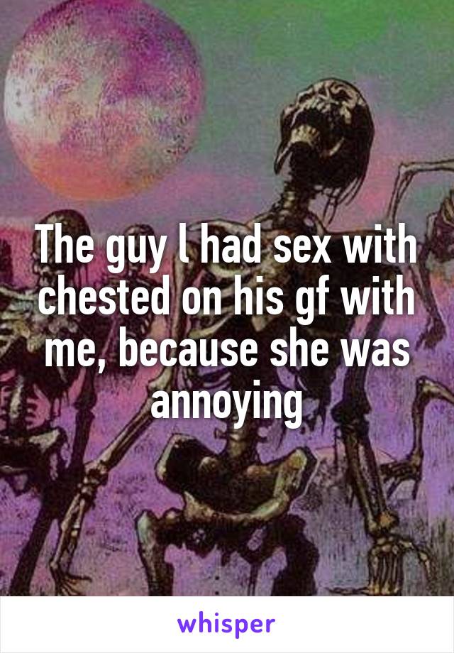 The guy l had sex with chested on his gf with me, because she was annoying