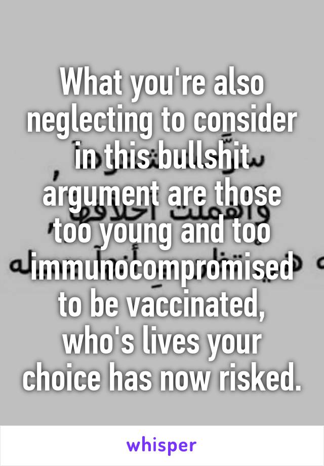 What you're also neglecting to consider in this bullshit argument are those too young and too immunocompromised to be vaccinated, who's lives your choice has now risked.