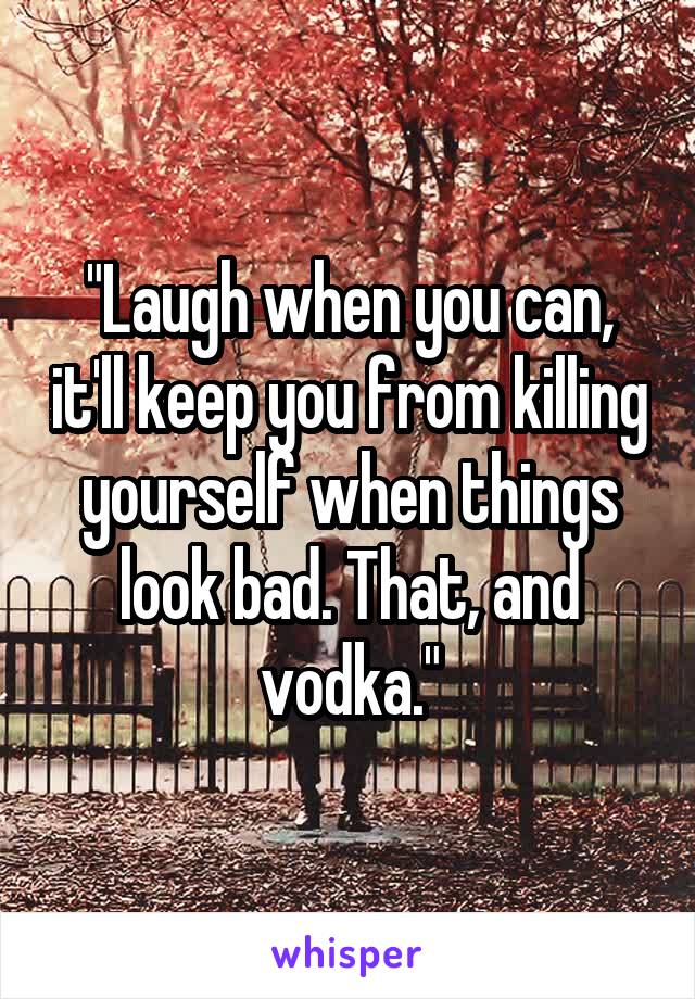 "Laugh when you can, it'll keep you from killing yourself when things look bad. That, and vodka."