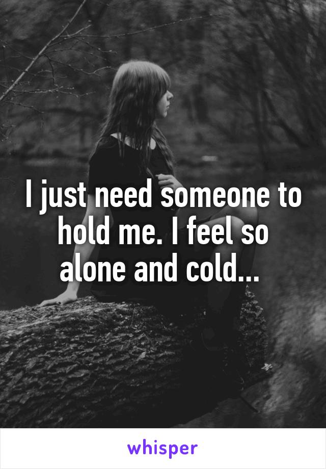 I just need someone to hold me. I feel so alone and cold... 