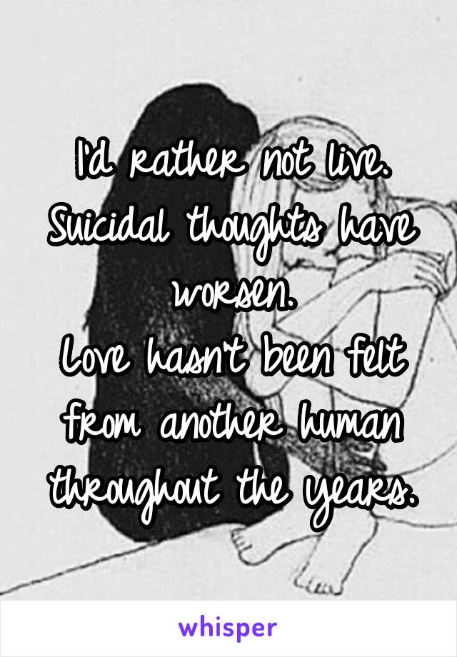 I'd rather not live.
Suicidal thoughts have worsen.
Love hasn't been felt from another human throughout the years.