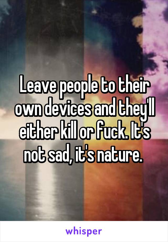 Leave people to their own devices and they'll either kill or fuck. It's not sad, it's nature. 