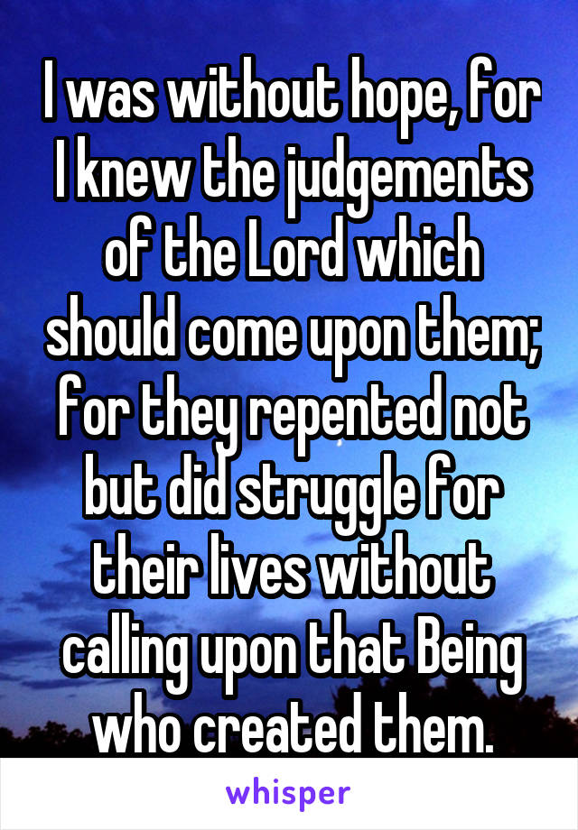 I was without hope, for I knew the judgements of the Lord which should come upon them; for they repented not but did struggle for their lives without calling upon that Being who created them.