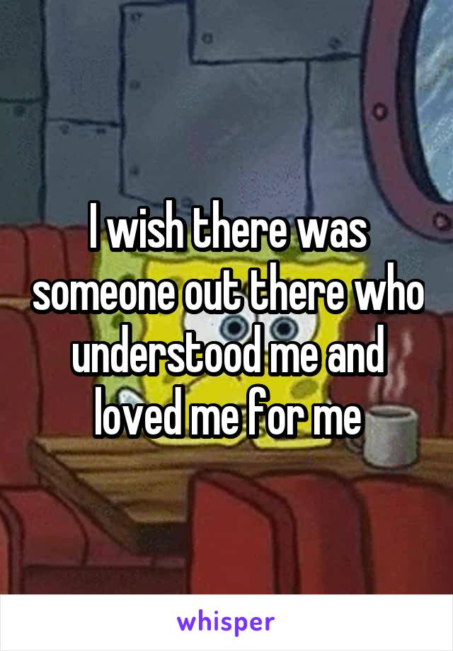 I wish there was someone out there who understood me and loved me for me