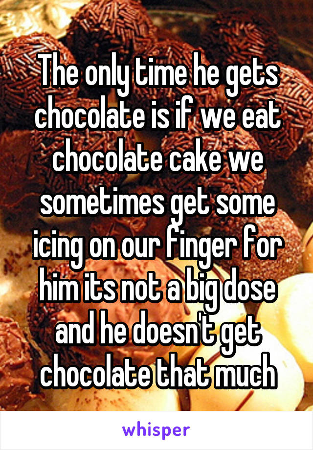 The only time he gets chocolate is if we eat chocolate cake we sometimes get some icing on our finger for him its not a big dose and he doesn't get chocolate that much