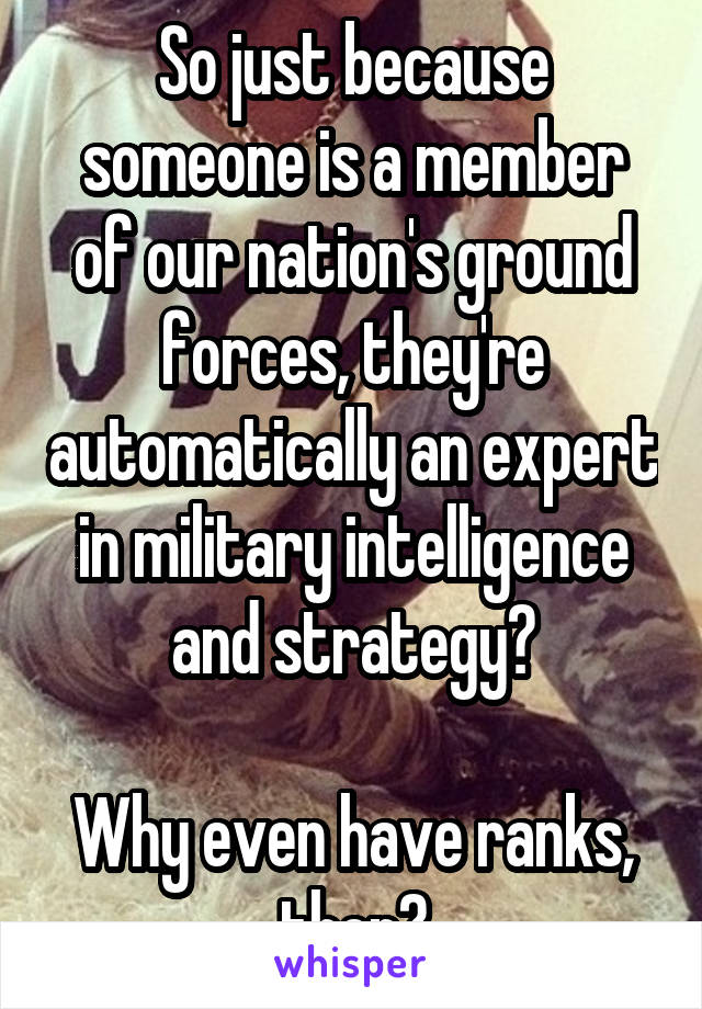 So just because someone is a member of our nation's ground forces, they're automatically an expert in military intelligence and strategy?

Why even have ranks, then?