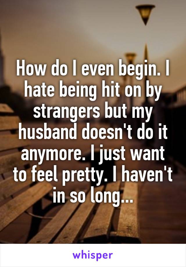How do I even begin. I hate being hit on by strangers but my husband doesn't do it anymore. I just want to feel pretty. I haven't in so long...
