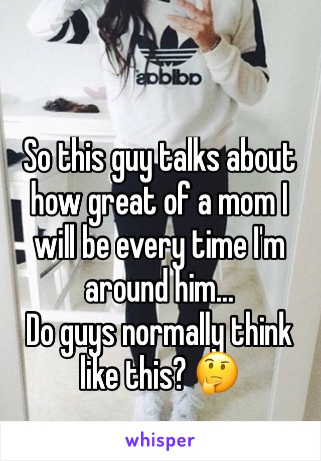 So this guy talks about how great of a mom I will be every time I'm around him...
Do guys normally think like this? 🤔