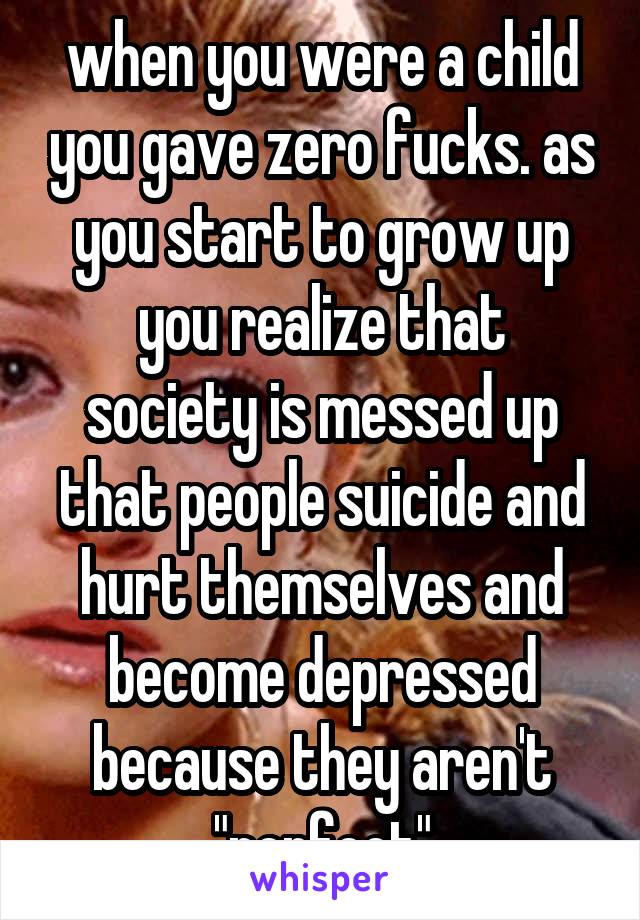 when you were a child you gave zero fucks. as you start to grow up
you realize that society is messed up that people suicide and hurt themselves and become depressed because they aren't "perfect"