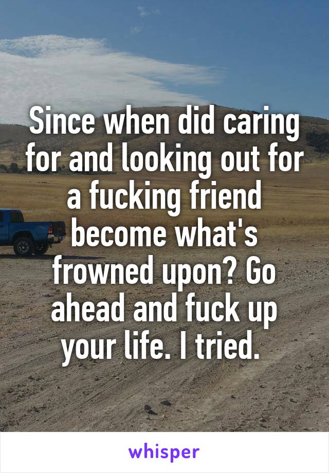 Since when did caring for and looking out for a fucking friend become what's frowned upon? Go ahead and fuck up your life. I tried. 