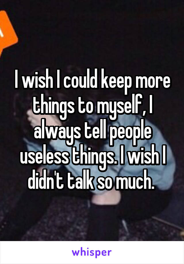 I wish I could keep more things to myself, I always tell people useless things. I wish I didn't talk so much. 