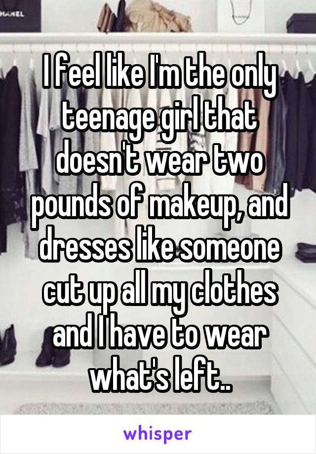 I feel like I'm the only teenage girl that doesn't wear two pounds of makeup, and dresses like someone cut up all my clothes and I have to wear what's left..