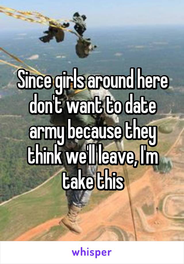 Since girls around here don't want to date army because they think we'll leave, I'm take this