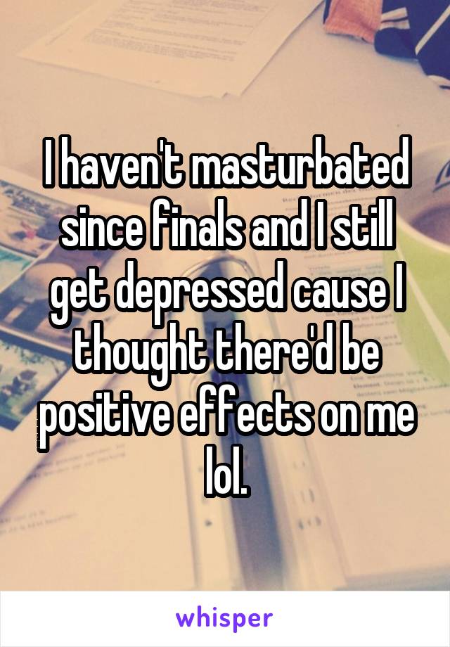 I haven't masturbated since finals and I still get depressed cause I thought there'd be positive effects on me lol.