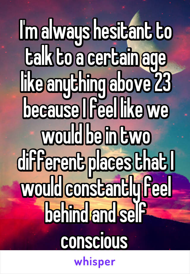 I'm always hesitant to talk to a certain age like anything above 23 because I feel like we would be in two different places that I would constantly feel behind and self conscious 