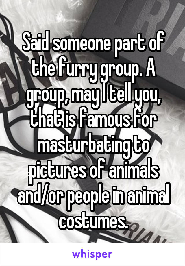 Said someone part of the furry group. A group, may I tell you, that is famous for masturbating to pictures of animals and/or people in animal costumes.