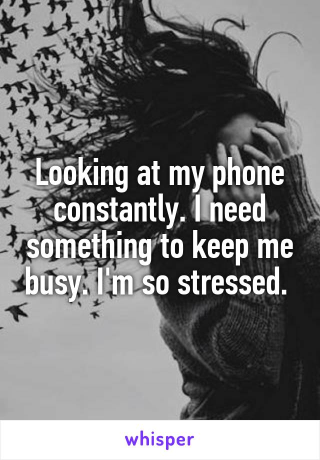Looking at my phone constantly. I need something to keep me busy. I'm so stressed. 