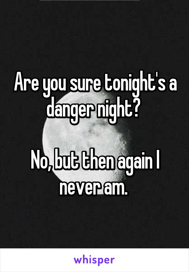 Are you sure tonight's a danger night? 

No, but then again I never am. 