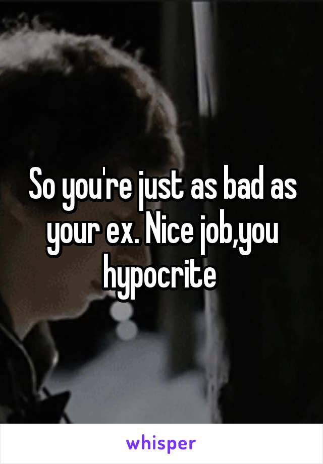 So you're just as bad as your ex. Nice job,you hypocrite 